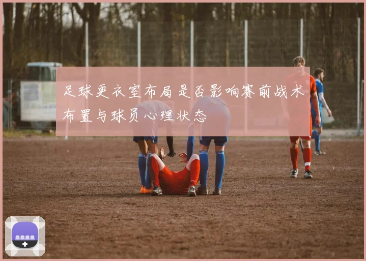 足球更衣室布局是否影响赛前战术布置与球员心理状态