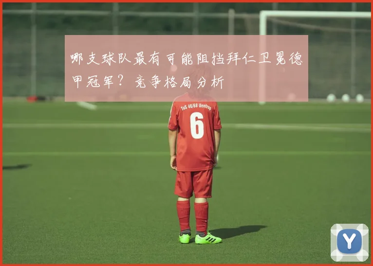 哪支球队最有可能阻挡拜仁卫冕德甲冠军？竞争格局分析