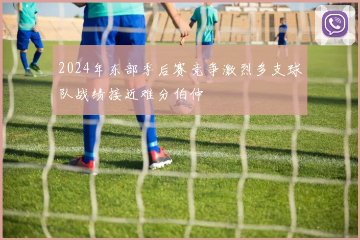 2024年东部季后赛竞争激烈多支球队战绩接近难分伯仲