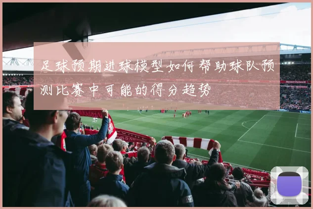 足球预期进球模型如何帮助球队预测比赛中可能的得分趋势