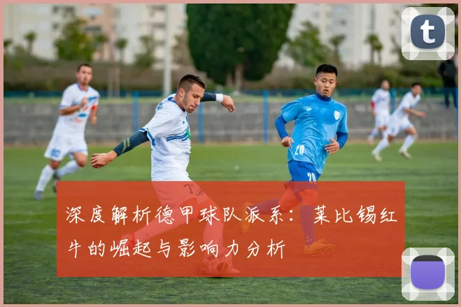 深度解析德甲球队派系：莱比锡红牛的崛起与影响力分析
